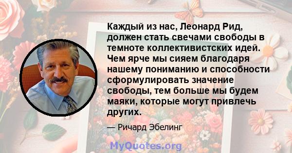 Каждый из нас, Леонард Рид, должен стать свечами свободы в темноте коллективистских идей. Чем ярче мы сияем благодаря нашему пониманию и способности сформулировать значение свободы, тем больше мы будем маяки, которые