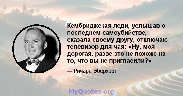 Кембриджская леди, услышав о последнем самоубийстве, сказала своему другу, отключаю телевизор для чая: «Ну, моя дорогая, разве это не похоже на то, что вы не пригласили?»