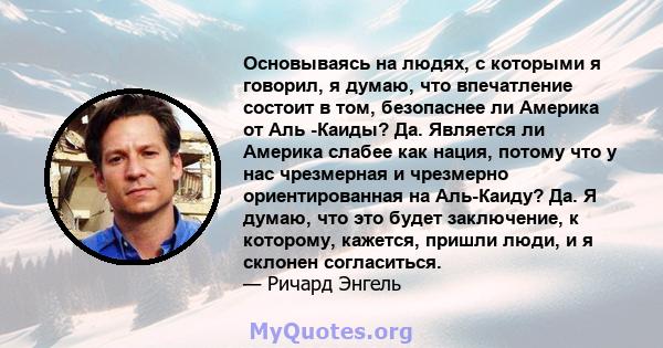 Основываясь на людях, с которыми я говорил, я думаю, что впечатление состоит в том, безопаснее ли Америка от Аль -Каиды? Да. Является ли Америка слабее как нация, потому что у нас чрезмерная и чрезмерно ориентированная