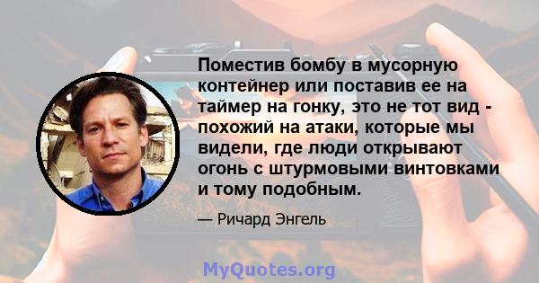 Поместив бомбу в мусорную контейнер или поставив ее на таймер на гонку, это не тот вид - похожий на атаки, которые мы видели, где люди открывают огонь с штурмовыми винтовками и тому подобным.