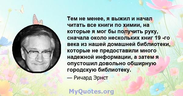 Тем не менее, я выжил и начал читать все книги по химии, на которые я мог бы получить руку, сначала около нескольких книг 19 -го века из нашей домашней библиотеки, которые не предоставили много надежной информации, а