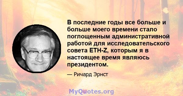 В последние годы все больше и больше моего времени стало поглощенным административной работой для исследовательского совета ETH-Z, которым я в настоящее время являюсь президентом.