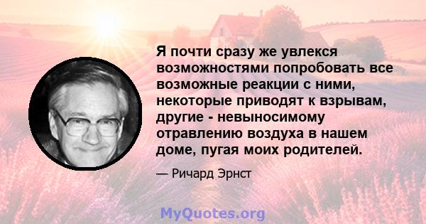 Я почти сразу же увлекся возможностями попробовать все возможные реакции с ними, некоторые приводят к взрывам, другие - невыносимому отравлению воздуха в нашем доме, пугая моих родителей.