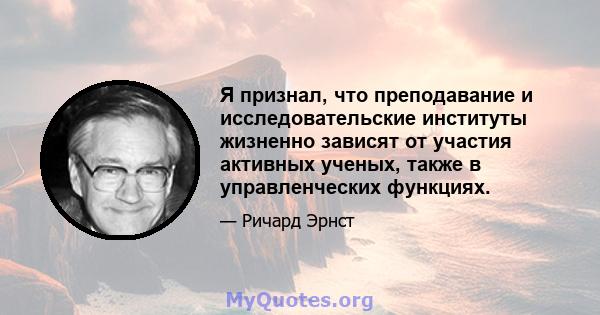 Я признал, что преподавание и исследовательские институты жизненно зависят от участия активных ученых, также в управленческих функциях.