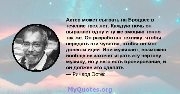 Актер может сыграть на Бродвее в течение трех лет. Каждую ночь он выражает одну и ту же эмоцию точно так же. Он разработал технику, чтобы передать эти чувства, чтобы он мог донести идеи. Или музыкант, возможно, вообще