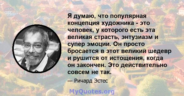 Я думаю, что популярная концепция художника - это человек, у которого есть эта великая страсть, энтузиазм и супер эмоции. Он просто бросается в этот великий шедевр и рушится от истощения, когда он закончен. Это