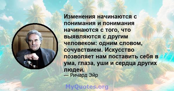 Изменения начинаются с понимания и понимания начинаются с того, что выявляются с другим человеком: одним словом, сочувствием. Искусство позволяет нам поставить себя в ума, глаза, уши и сердца других людей.