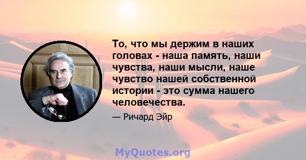 То, что мы держим в наших головах - наша память, наши чувства, наши мысли, наше чувство нашей собственной истории - это сумма нашего человечества.