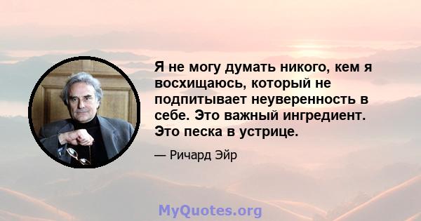 Я не могу думать никого, кем я восхищаюсь, который не подпитывает неуверенность в себе. Это важный ингредиент. Это песка в устрице.