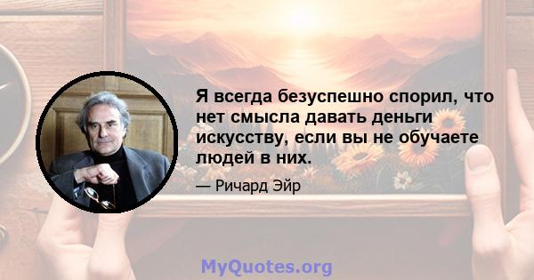 Я всегда безуспешно спорил, что нет смысла давать деньги искусству, если вы не обучаете людей в них.