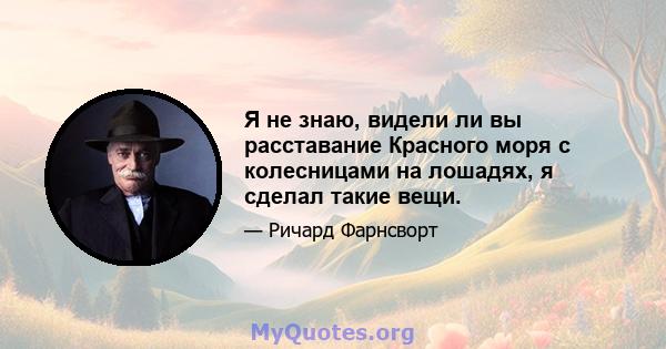 Я не знаю, видели ли вы расставание Красного моря с колесницами на лошадях, я сделал такие вещи.