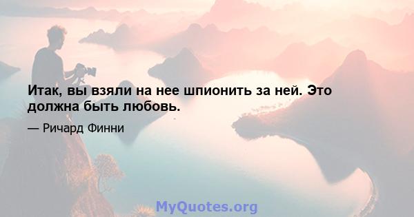 Итак, вы взяли на нее шпионить за ней. Это должна быть любовь.