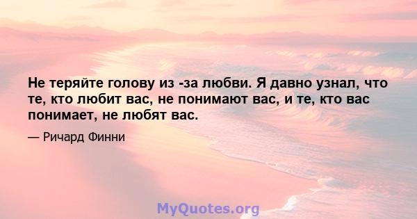 Не теряйте голову из -за любви. Я давно узнал, что те, кто любит вас, не понимают вас, и те, кто вас понимает, не любят вас.