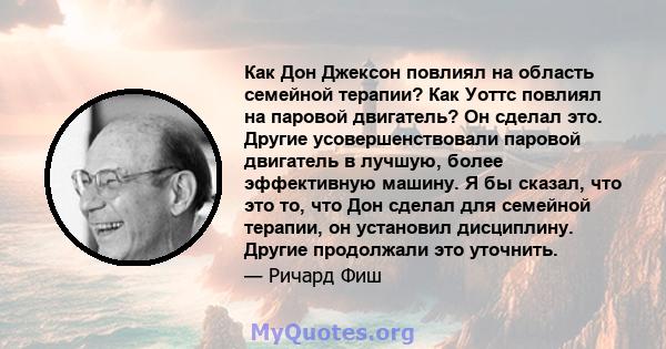 Как Дон Джексон повлиял на область семейной терапии? Как Уоттс повлиял на паровой двигатель? Он сделал это. Другие усовершенствовали паровой двигатель в лучшую, более эффективную машину. Я бы сказал, что это то, что Дон 