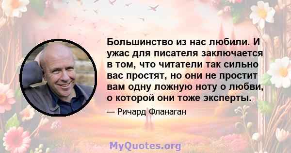 Большинство из нас любили. И ужас для писателя заключается в том, что читатели так сильно вас простят, но они не простит вам одну ложную ноту о любви, о которой они тоже эксперты.