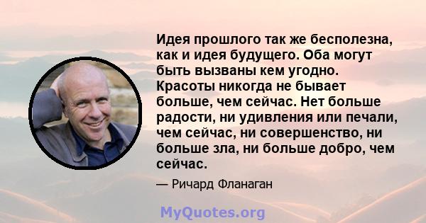 Идея прошлого так же бесполезна, как и идея будущего. Оба могут быть вызваны кем угодно. Красоты никогда не бывает больше, чем сейчас. Нет больше радости, ни удивления или печали, чем сейчас, ни совершенство, ни больше