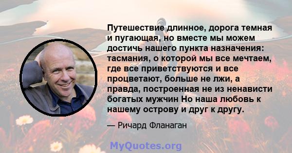 Путешествие длинное, дорога темная и пугающая, но вместе мы можем достичь нашего пункта назначения: тасмания, о которой мы все мечтаем, где все приветствуются и все процветают, больше не лжи, а правда, построенная не из 