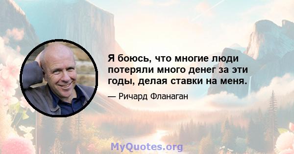 Я боюсь, что многие люди потеряли много денег за эти годы, делая ставки на меня.