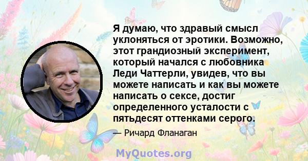 Я думаю, что здравый смысл уклоняться от эротики. Возможно, этот грандиозный эксперимент, который начался с любовника Леди Чаттерли, увидев, что вы можете написать и как вы можете написать о сексе, достиг определенного