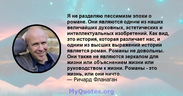 Я не разделяю пессимизм эпохи о романе. Они являются одним из наших величайших духовных, эстетических и интеллектуальных изобретений. Как вид, это история, которая различает нас, и одним из высших выражений истории