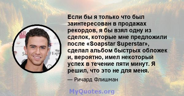 Если бы я только что был заинтересован в продажах рекордов, я бы взял одну из сделок, которые мне предложили после «Soapstar Superstar», сделал альбом быстрых обложек и, вероятно, имел некоторый успех в течение пяти