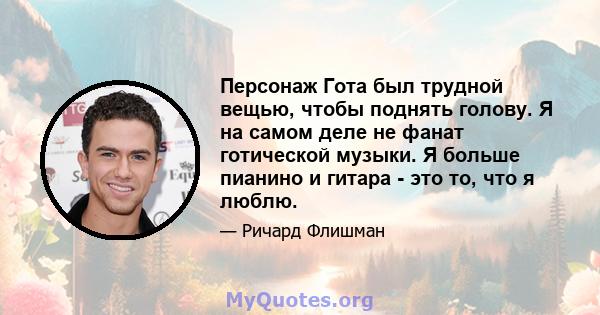 Персонаж Гота был трудной вещью, чтобы поднять голову. Я на самом деле не фанат готической музыки. Я больше пианино и гитара - это то, что я люблю.