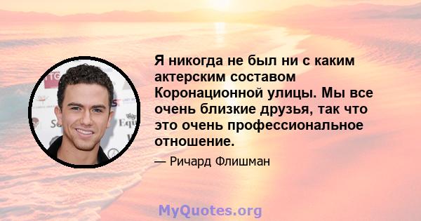 Я никогда не был ни с каким актерским составом Коронационной улицы. Мы все очень близкие друзья, так что это очень профессиональное отношение.