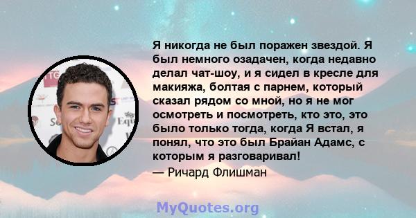 Я никогда не был поражен звездой. Я был немного озадачен, когда недавно делал чат-шоу, и я сидел в кресле для макияжа, болтая с парнем, который сказал рядом со мной, но я не мог осмотреть и посмотреть, кто это, это было 