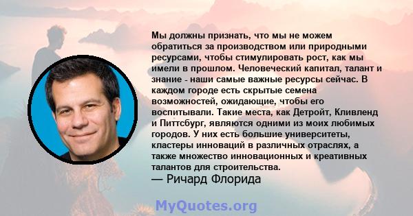 Мы должны признать, что мы не можем обратиться за производством или природными ресурсами, чтобы стимулировать рост, как мы имели в прошлом. Человеческий капитал, талант и знание - наши самые важные ресурсы сейчас. В