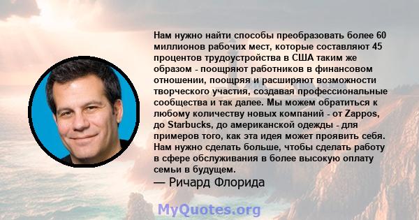 Нам нужно найти способы преобразовать более 60 миллионов рабочих мест, которые составляют 45 процентов трудоустройства в США таким же образом - поощряют работников в финансовом отношении, поощряя и расширяют возможности 