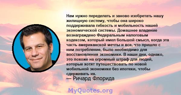 Нам нужно переделать и заново изобретать нашу жилищную систему, чтобы она широко поддерживала гибкость и мобильность нашей экономической системы. Домашнее владение вознаграждено Федеральным налоговым кодексом, который