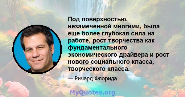 Под поверхностью, незамеченной многими, была еще более глубокая сила на работе, рост творчества как фундаментального экономического драйвера и рост нового социального класса, творческого класса.