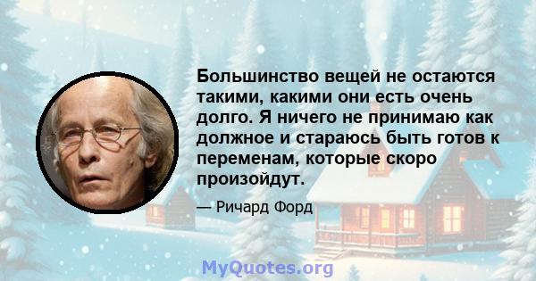 Большинство вещей не остаются такими, какими они есть очень долго. Я ничего не принимаю как должное и стараюсь быть готов к переменам, которые скоро произойдут.