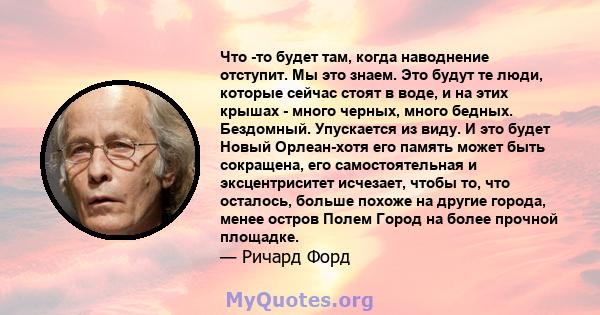 Что -то будет там, когда наводнение отступит. Мы это знаем. Это будут те люди, которые сейчас стоят в воде, и на этих крышах - много черных, много бедных. Бездомный. Упускается из виду. И это будет Новый Орлеан-хотя его 