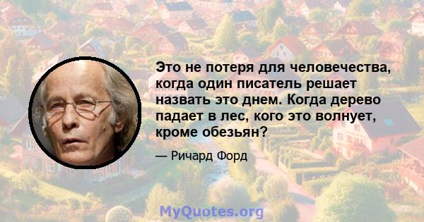 Это не потеря для человечества, когда один писатель решает назвать это днем. Когда дерево падает в лес, кого это волнует, кроме обезьян?