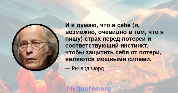 И я думаю, что в себе (и, возможно, очевидно в том, что я пишу) страх перед потерей и соответствующий инстинкт, чтобы защитить себя от потери, являются мощными силами.