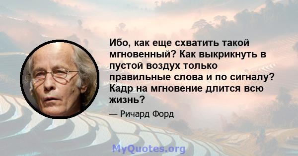 Ибо, как еще схватить такой мгновенный? Как выкрикнуть в пустой воздух только правильные слова и по сигналу? Кадр на мгновение длится всю жизнь?