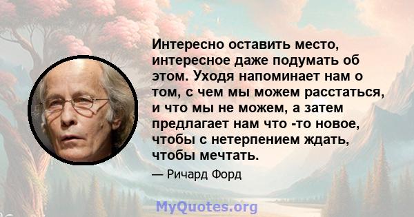 Интересно оставить место, интересное даже подумать об этом. Уходя напоминает нам о том, с чем мы можем расстаться, и что мы не можем, а затем предлагает нам что -то новое, чтобы с нетерпением ждать, чтобы мечтать.