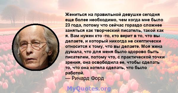 Жениться на правильной девушке сегодня еще более необходимо, чем когда мне было 23 года, потому что сейчас гораздо сложнее заняться как творческий писатель, такой как я. Вам нужен кто -то, кто верит в то, что вы