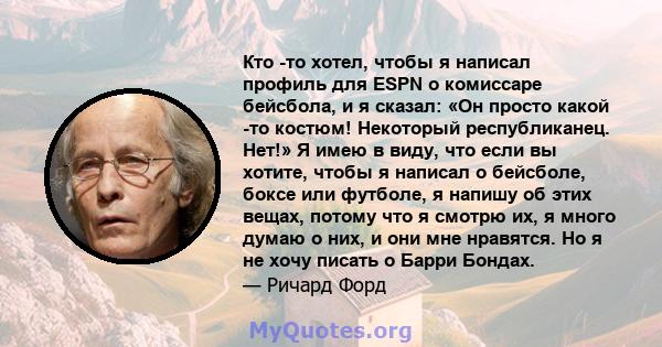 Кто -то хотел, чтобы я написал профиль для ESPN о комиссаре бейсбола, и я сказал: «Он просто какой -то костюм! Некоторый республиканец. Нет!» Я имею в виду, что если вы хотите, чтобы я написал о бейсболе, боксе или