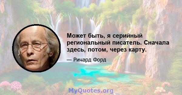 Может быть, я серийный региональный писатель. Сначала здесь, потом, через карту.