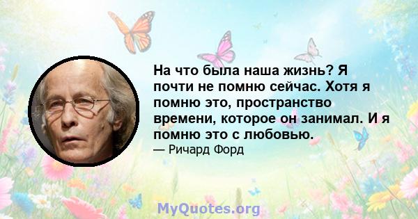 На что была наша жизнь? Я почти не помню сейчас. Хотя я помню это, пространство времени, которое он занимал. И я помню это с любовью.