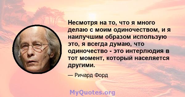 Несмотря на то, что я много делаю с моим одиночеством, и я наилучшим образом использую это, я всегда думаю, что одиночество - это интерлюдия в тот момент, который населяется другими.