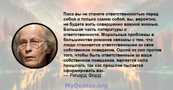 Пока вы не станете ответственностью перед собой и только самим собой, вы, вероятно, не будете жить совершенно важной жизнью. Большая часть литературы о ответственности. Моральные проблемы в большинстве романов связаны с 