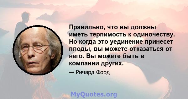 Правильно, что вы должны иметь терпимость к одиночеству. Но когда это уединение принесет плоды, вы можете отказаться от него. Вы можете быть в компании других.