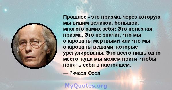 Прошлое - это призма, через которую мы видим великой, большой, многого самих себя; Это полезная призма. Это не значит, что мы очарованы мертвыми или что мы очарованы вещами, которые урегулированы. Это всего лишь одно