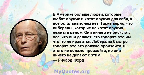 В Америке больше людей, которые любят оружие и хотят оружия для себя, а все остальные, чем нет. Также верно, что либералы, которые не хотят оружия, нежны в целом. Они ничего не рискуют, все, что они делают, это говорят, 