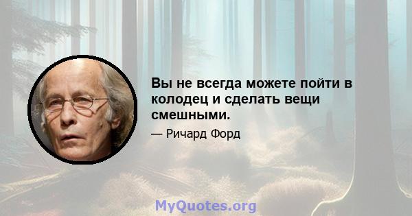 Вы не всегда можете пойти в колодец и сделать вещи смешными.