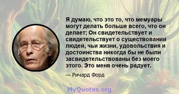 Я думаю, что это то, что мемуары могут делать больше всего, что он делает; Он свидетельствует и свидетельствует о существовании людей, чьи жизни, удовольствия и достоинства никогда бы не были засвидетельствованы без