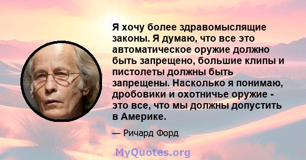 Я хочу более здравомыслящие законы. Я думаю, что все это автоматическое оружие должно быть запрещено, большие клипы и пистолеты должны быть запрещены. Насколько я понимаю, дробовики и охотничье оружие - это все, что мы